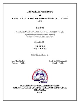 ORGANIZATION STUDY
AT
KERALA STATE DRUGS AND PHARMACEUTICALS
LTD
REPORT
Submitted to Mahatma Gandhi University in partial fulfillment of the
requirements for the award of the degree of
MASTER OF BUSINESS ADMINISTRATION
Submitted by
DIPIN.K.G
Reg. No. 41605
Under the guidance of
Mr. Abdul Salim Prof. Ajai Krishnan G
Company Guide Faculty Guide
DEPARTMENT OF MANAGEMENT STUDIES
MAR ATHANASIOS COLLEGE FOR ADVANCED STUDIES
TIRUVALLA
2013
 