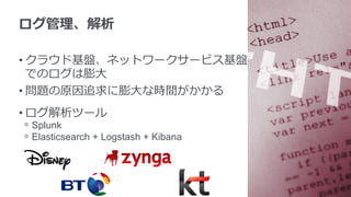 ログ管理理、解析
• クラウド基盤、ネットワークサービス基盤
でのログは膨⼤大
• 問題の原因追求に膨⼤大な時間がかかる
• ログ解析ツール
ᵒ  Splunk
ᵒ  Elasticsearch + Logstash + Kibana
 