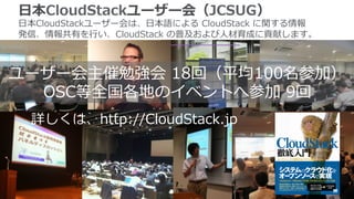 ユーザー会主催勉強会  18回（平均100名参加）
OSC等全国各地のイベントへ参加  9回
⽇日本CloudStackユーザー会（JCSUG）
⽇日本CloudStackユーザー会は、⽇日本語による  CloudStack  に関する情報
発信、情報共有を⾏行行い、CloudStack  の普及および⼈人材育成に貢献します。
詳しくは、http://CloudStack.jp
 