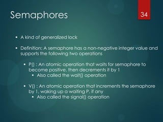 Semaphores 34
 A kind of generalized lock
 Definition: A semaphore has a non-negative integer value and
supports the fol...