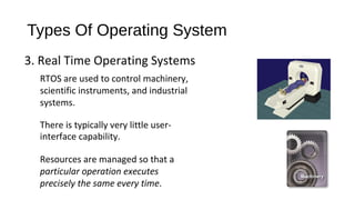 Types Of Operating System
3. Real Time Operating Systems
RTOS are used to control machinery,
scientific instruments, and industrial
systems.
There is typically very little userinterface capability.
Resources are managed so that a
particular operation executes
precisely the same every time.

 