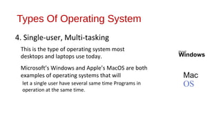 Types Of Operating System
4. Single-user, Multi-tasking
This is the type of operating system most
desktops and laptops use today.
Microsoft’s Windows and Apple’s MacOS are both
examples of operating systems that will
let a single user have several same time Programs in
operation at the same time.

Microsoft"

Windows

Mac

OS

 