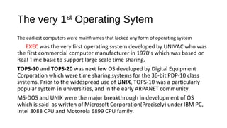 The very 1st Operating Sytem
The earliest computers were mainframes that lacked any form of operating system

EXEC was the very first operating system developed by UNIVAC who was
the first commercial computer manufacturer in 1970’s which was based on
Real Time basic to support large scale time sharing.
TOPS-10 and TOPS-20 was next few OS developed by Digital Equipment
Corporation which were time sharing systems for the 36-bit PDP-10 class
systems. Prior to the widespread use of UNIX, TOPS-10 was a particularly
popular system in universities, and in the early ARPANET community.
MS-DOS and UNIX were the major breakthrough in development of OS
which is said as written of Microsoft Corporation(Precisely) under IBM PC,
Intel 8088 CPU and Motorola 6899 CPU family.

 