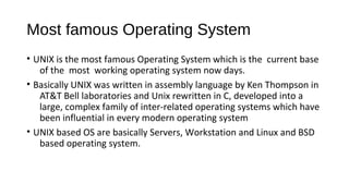 Most famous Operating System
• UNIX is the most famous Operating System which is the current base
of the most working operating system now days.
• Basically UNIX was written in assembly language by Ken Thompson in
AT&T Bell laboratories and Unix rewritten in C, developed into a
large, complex family of inter-related operating systems which have
been influential in every modern operating system
• UNIX based OS are basically Servers, Workstation and Linux and BSD
based operating system.

 
