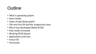 Outline
•
•
•
•
•
•
•
•
•
•

What is operating system
How it helps
Types of operating system
The very first OS and the progressive ones
Why it was developed (Need of OS)
How needs increased
Working Of OS (basic)
Applications and Uses
Future OS
Conclusion

 