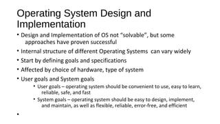 Operating System Design and
Implementation
• Design and Implementation of OS not “solvable”, but some
approaches have proven successful
• Internal structure of different Operating Systems can vary widely
• Start by defining goals and specifications
• Affected by choice of hardware, type of system
• User goals and System goals
• User goals – operating system should be convenient to use, easy to learn,
reliable, safe, and fast
• System goals – operating system should be easy to design, implement,
and maintain, as well as flexible, reliable, error-free, and efficient

•

 