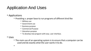 Application And Uses
• Applications
• Providing a proper base to run programs of different kind like
•
•
•
•
•
•

Military use
Government use
Business purpose
Commercial Purpose
Education purpose
To develop new program with easy user interface.

• Uses
• The main use of an operating system is to ensure that a computer can be
used and do exactly what the user wants it to do.
•

 