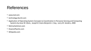 References
• www.ted.com
• technology.blurtit.com
• Application of Operating System Concepts to Coordination in Pervasive Sensing and Computing
Systems by Jesse M. Davis, Joseph B. Evans Benjamin J. Ewy, Larry M. Sanders, 2006
• Netmarketshare.com
• Howstuffworks.com
• Wikipedia.com

 