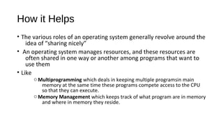How it Helps
• The various roles of an operating system generally revolve around the
idea of “sharing nicely”
• An operating system manages resources, and these resources are
often shared in one way or another among programs that want to
use them
• Like

o Multiprogramming which deals in keeping multiple programsin main
memory at the same time these programs compete access to the CPU
so that they can execute.
o Memory Management which keeps track of what program are in memory
and where in memory they reside.

 