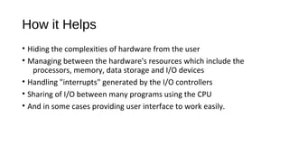 How it Helps
• Hiding the complexities of hardware from the user
• Managing between the hardware's resources which include the
processors, memory, data storage and I/O devices
• Handling "interrupts" generated by the I/O controllers
• Sharing of I/O between many programs using the CPU
• And in some cases providing user interface to work easily.

 
