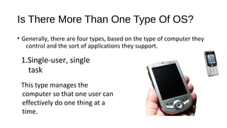 Is There More Than One Type Of OS?
• Generally, there are four types, based on the type of computer they
control and the sort of applications they support.

1.Single-user, single
task
This type manages the
computer so that one user can
effectively do one thing at a
time.

 