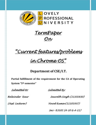 TermPaper
On
“Current features/problems
in Chrome OS”
Department of CSE/I.T.
Partial fulfillment of the requirement for the CA of Operating
System “5th semester”
Submitted to:
Balwinder Kaur
(Asst. Lecturer)

Submitted By:
Saurabh Singh (11101830)
Vinod Kumar(11101937)
Sec:- K3102 (A-10 & A-11)

 