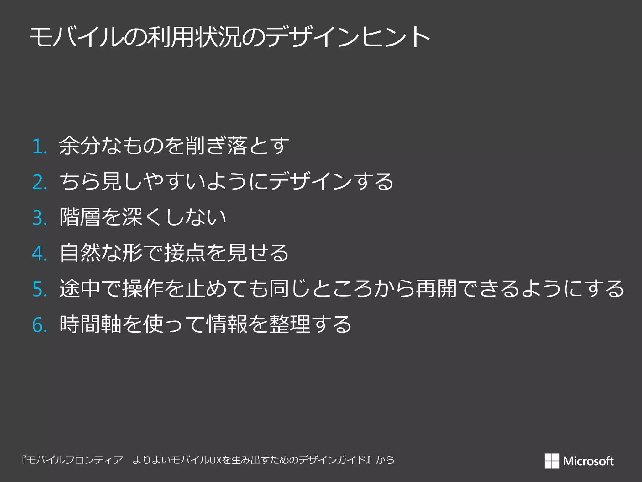 モバイルの利用状況のデザインヒント

1. 余分なものを削ぎ落とす
2. ちら見しやすいようにデザインする
3. 階層を深くしない
4. 自然な形で接点を見せる

5. 途中で操作を止めても同じところから再開できるようにする
6. 時間軸を使って情報を整理する

 