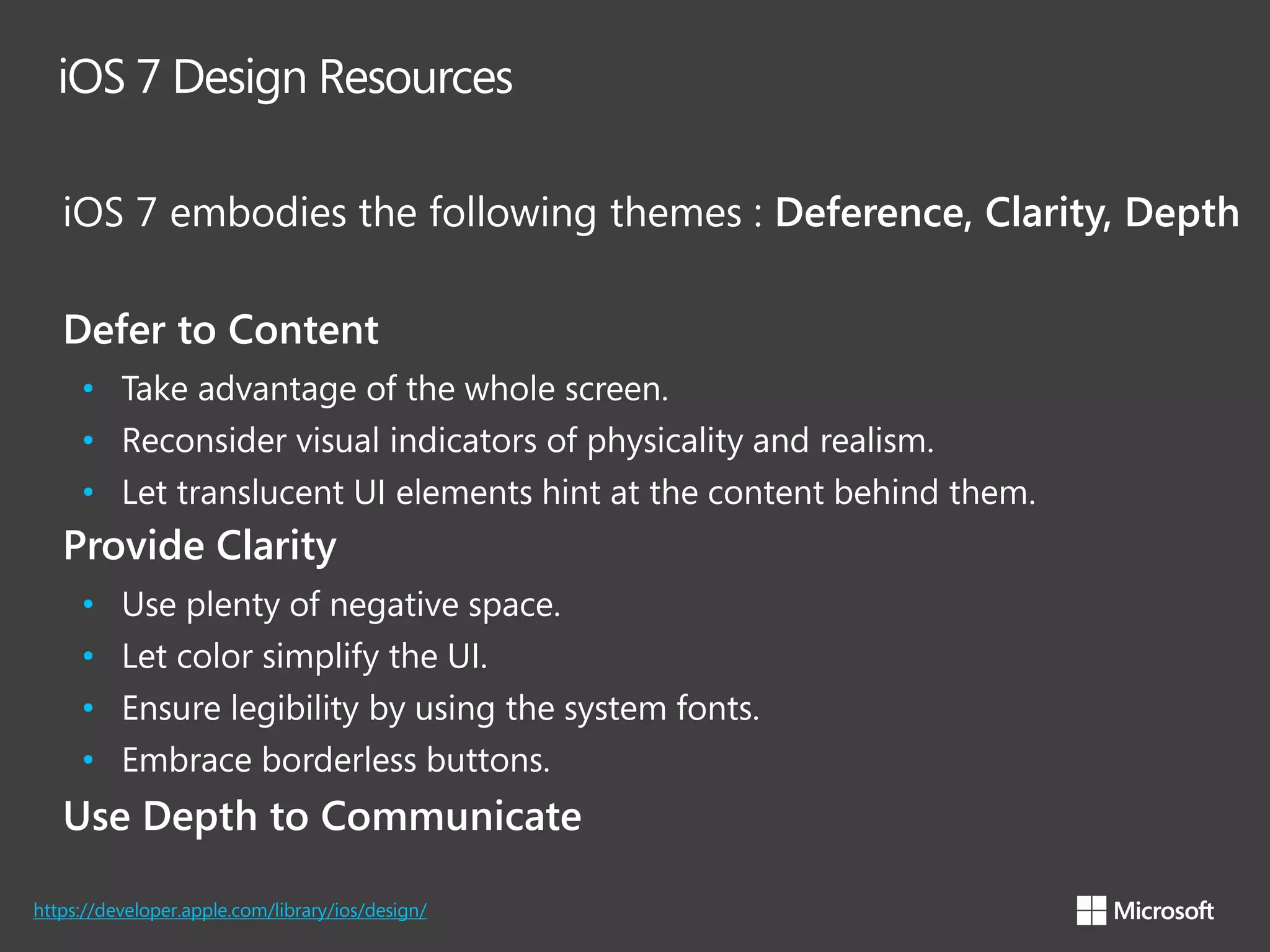 iOS 7 Design Resources
iOS 7 embodies the following themes : Deference, Clarity, Depth
Defer to Content
• Take advantage of the whole screen.
• Reconsider visual indicators of physicality and realism.
• Let translucent UI elements hint at the content behind them.

Provide Clarity
•
•
•
•

Use plenty of negative space.
Let color simplify the UI.
Ensure legibility by using the system fonts.
Embrace borderless buttons.

Use Depth to Communicate
https://developer.apple.com/library/ios/design/

 