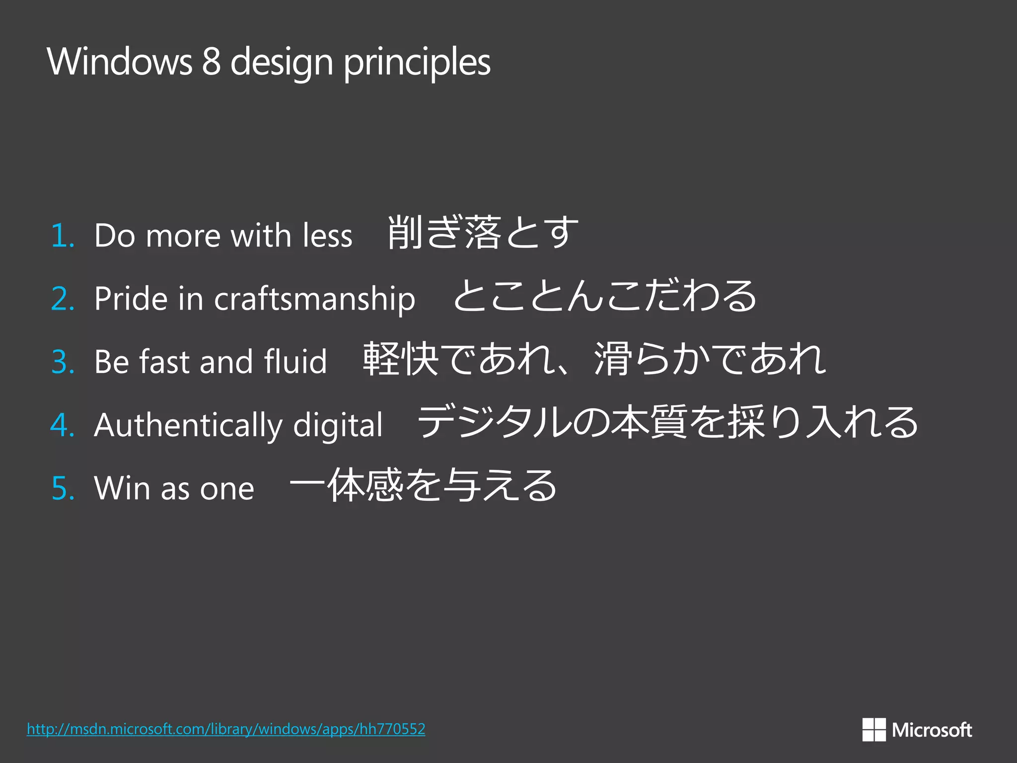 Windows 8 design principles

削ぎ落とす

1. Do more with less

とことんこだわる

2. Pride in craftsmanship
3. Be fast and fluid

軽快であれ、滑らかであれ

4. Authentically digital
5. Win as one

デジタルの本質を採り入れる

一体感を与える

http://msdn.microsoft.com/library/windows/apps/hh770552

 