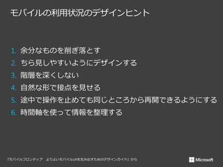 モバイルの利用状況のデザインヒント

1. 余分なものを削ぎ落とす
2. ちら見しやすいようにデザインする
3. 階層を深くしない
4. 自然な形で接点を見せる

5. 途中で操作を止めても同じところから再開できるようにする
6. 時間軸を使って情報を整理する

 