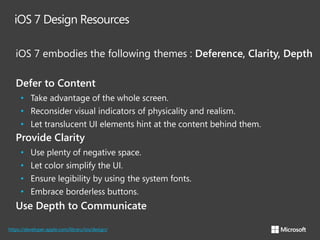 iOS 7 Design Resources
iOS 7 embodies the following themes : Deference, Clarity, Depth
Defer to Content
• Take advantage of the whole screen.
• Reconsider visual indicators of physicality and realism.
• Let translucent UI elements hint at the content behind them.

Provide Clarity
•
•
•
•

Use plenty of negative space.
Let color simplify the UI.
Ensure legibility by using the system fonts.
Embrace borderless buttons.

Use Depth to Communicate
https://developer.apple.com/library/ios/design/

 