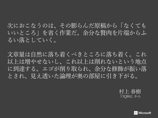 次におこなうのは、その膨らんだ原稿から「なくても
いいところ」を省く作業だ。余分な贅肉を片端からふ
るい落としていく。
文章量は自然に落ち着くべきところに落ち着く。これ
以上は増やせないし、これ以上は削れないという地点
に到達する。エゴが削り取られ、余分な修飾が振い落
とされ、見え透いた論理が奥の部屋に引き下がる。
村上 春樹

 