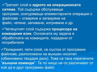 Третият слой е ядрото на операционната
ситема. Той съдържа обслужващи
програми, осигуряващи елементарните операции с
файлове – отваряне и затваряне на
файл, четене, запиване, изтриване и др.
Четвъртият слой съдържа процесора на
командния език. Основната му задача е
обработката на командите, подадени от
потребителя.
Поледният, пети слой, се състои от програмни
файлове, разположени на външен носител
(обикновено твърдия диск). Това са така наречените
“външни команди”. Те по нищо не се различават от
кой да е друг програмен файл.

 