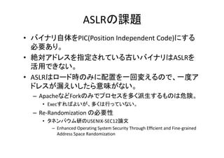 ASLRn}
? ХʥPIC(Position?Independent?Code)ˤ
Ҫꡣ
? ~ɥ쥹ָƤŤХʥASLR
äǤʤ
ASLRϥ ɕrΤߤä ؉䤨Τǡ ȥ
? ASLRϥ`ɕrΤߤäһ؉䤨Τǡһȥ
ɥ쥹©ζʤ
C ApacheʤForkΤߤǥץयΤΣꓡ
? ExecФ褤यФäƤʤ

C Re\Randomization?αҪ
Re Randomi ation αҪ
? ͥХФUSENIX\SEC12Փ
C Enhanced?Operating?System?Security?Through?Ef?cient?and?Fine\grained?
Address?Space?Randomization
Add
S
R d i ti

 