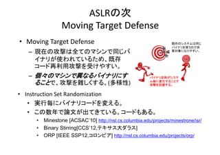 ASLRδ
Moving?Target?Defense
Moving Target Defense
? Moving Target Defense
Moving?Target?Defense

ȴΥƥͬ


ХʥʹΤǹ
Čˤʤ䤹

C FڤιĤȫƤΥޥͬ
ʥ꤬ʹƤ뤿ᡢȴ
ʥ꤬ʹƤ뤿 ȴ
`ùĤܤ䤹
C ΥޥǮʤХʥˤ
뤳ȤǡĤy롣()

Хʥ夬
ˉ仯뤳Ȥ
Ĥرܤ롣

? Instruction Set Randomization
Instruction?Set?Randomization
? gК˥Хʥꥳ`ɤ䤨롣
? ՓĤƤƤ `ɤ⤢
ՓĤƤƤ롣 ɤ⤢롣
?
?
?

Minestone [ACSAC10] http://nsl.cs.columbia.edu/projects/minestrone/isr/
Binary Stirring[CCS12,ƥ饹]
y
g[
,
]
ORP [IEEE SSP12,ӥ] http://nsl.cs.columbia.edu/projects/orp/

 