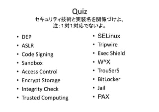 Quiz
ƥgȌgװvSŤ衣
  gȌgװvSŤ
עǤʤ衣

?
?
?
?
?
?
?
?

DEP
ASLR
Code?Signing
Code Signing
Sandbox
Access?Control
Encrypt?Storage
Encrypt Storage
Integrity?Check
Trusted?Computing

?
?
?
?
?
?
?
?

SELinux
Tripwire
Ti i
Exec?Shield
W^X
TrouSerS
T S S
BitLocker
Jail
PAX

 
