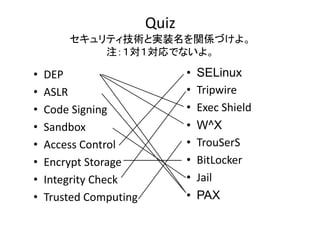 Quiz
ƥgȌgװvSŤ衣
  gȌgװvSŤ
עǤʤ衣

?
?
?
?
?
?
?
?

DEP
ASLR
Code?Signing
Code Signing
Sandbox
Access?Control
Encrypt?Storage
Encrypt Storage
Integrity?Check
Trusted?Computing

?
?
?
?
?
?
?
?

SELinux
Tripwire
Ti i
Exec?Shield
W^X
TrouSerS
T S S
BitLocker
Jail
PAX

 
