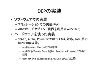 DEPΌgװ
? եȥ ǤΌgװ
եȥǤΌgװ
C ߥ`ǤΌgװ(PAX)
C x86Υ`ɥȾ (ExecShiled)

? ϩ`ɥʹägװ
 ɥʹägװ
C SPARC,?Alpha,?PowerPCǤϹŤ錝ꡣIntelϵ
2000Խ
2000Խ
? Intel?Itanium?Merced 2001Խ
? Intel?DX?(eXecute?Disable)bitPentium4?Prescott?2004/1
Խ
? ADM NX (N X t ) bit AMD64 2003/9Խ
ADM?NX?(No?eXecute)?bit?:?AMD64?2003/9Խ

 