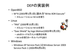 DEPΌgװ
? OpenBSD
C W^X (200351) i߷"Write XOR Execute"
W X (200351)?i߷ Write?XOR?Execute
? ߥ`or?NX?bitʹ

? Linux
C PAX (2000101)
? ߥ`or?NX?bitʹ

C Exec?Shield?by?Ingo?Molnar(200352)
? x86Υ`ɥȾ
? NX?bitʹ`ͥѥå⤢

? Windows
C Wi d
Windows?XP?Service?Pack?2Windows?Server?2003?
XP S i P k 2Wi d
S
2003
Service?Pack?1?(200486)

 