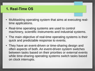 1. Real-Time OS
●

●

●

●

Multitasking operating system that aims at executing realtime applications.
Real-time operating systems are used to control
machinery, scientific instruments and industrial systems.
The main objective of real-time operating systems is their
quick and predictable response to events.
They have an event-driven or time-sharing design and
often aspects of both. An event-driven system switches
between tasks based on their priorities or external events
while time-sharing operating systems switch tasks based
on clock interrupts.

 