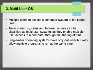 2. Multi-User OS
●

●

●

Multiple users to access a computer system at the same
time.
Time-sharing systems and Internet servers can be
classified as multi-user systems as they enable multipleuser access to a computer through the sharing of time.
Single-user operating systems have only one user but may
allow multiple programs to run at the same time.

 