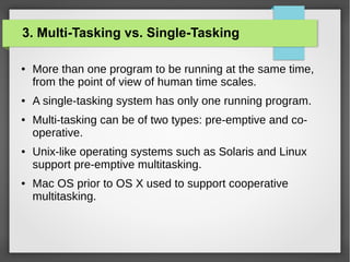 3. Multi-Tasking vs. Single-Tasking
●

●

●

●

●

More than one program to be running at the same time,
from the point of view of human time scales.
A single-tasking system has only one running program.
Multi-tasking can be of two types: pre-emptive and cooperative.
Unix-like operating systems such as Solaris and Linux
support pre-emptive multitasking.
Mac OS prior to OS X used to support cooperative
multitasking.

 