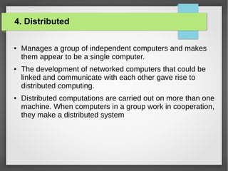 4. Distributed
●

●

●

Manages a group of independent computers and makes
them appear to be a single computer.
The development of networked computers that could be
linked and communicate with each other gave rise to
distributed computing.
Distributed computations are carried out on more than one
machine. When computers in a group work in cooperation,
they make a distributed system

 