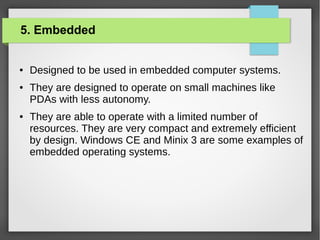 5. Embedded

●

●

●

Designed to be used in embedded computer systems.
They are designed to operate on small machines like
PDAs with less autonomy.
They are able to operate with a limited number of
resources. They are very compact and extremely efficient
by design. Windows CE and Minix 3 are some examples of
embedded operating systems.

 