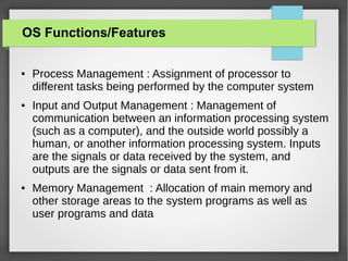 OS Functions/Features
●

●

●

Process Management : Assignment of processor to
different tasks being performed by the computer system
Input and Output Management : Management of
communication between an information processing system
(such as a computer), and the outside world possibly a
human, or another information processing system. Inputs
are the signals or data received by the system, and
outputs are the signals or data sent from it.
Memory Management : Allocation of main memory and
other storage areas to the system programs as well as
user programs and data

 