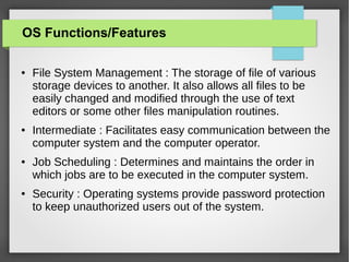 OS Functions/Features
●

●

●

●

File System Management : The storage of file of various
storage devices to another. It also allows all files to be
easily changed and modified through the use of text
editors or some other files manipulation routines.
Intermediate : Facilitates easy communication between the
computer system and the computer operator.
Job Scheduling : Determines and maintains the order in
which jobs are to be executed in the computer system.
Security : Operating systems provide password protection
to keep unauthorized users out of the system.

 