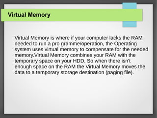 Virtual Memory

Virtual Memory is where if your computer lacks the RAM
needed to run a pro gramme/operation, the Operating
system uses virtual memory to compensate for the needed
memory.Virtual Memory combines your RAM with the
temporary space on your HDD, So when there isn't
enough space on the RAM the Virtual Memory moves the
data to a temporary storage destination (paging file).

 