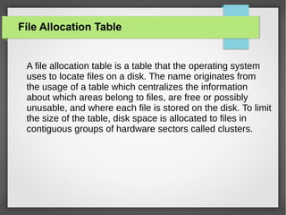 File Allocation Table

A file allocation table is a table that the operating system
uses to locate files on a disk. The name originates from
the usage of a table which centralizes the information
about which areas belong to files, are free or possibly
unusable, and where each file is stored on the disk. To limit
the size of the table, disk space is allocated to files in
contiguous groups of hardware sectors called clusters.

 