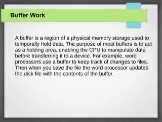 Buffer Work

A buffer is a region of a physical memory storage used to
temporally hold data. The purpose of most buffers is to act
as a holding area, enabling the CPU to manipulate data
before transferring it to a device. For example, word
processors use a buffer to keep track of changes to files.
Then when you save the file the word processor updates
the disk file with the contents of the buffer.

 