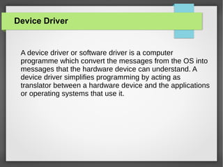 Device Driver

A device driver or software driver is a computer
programme which convert the messages from the OS into
messages that the hardware device can understand. A
device driver simplifies programming by acting as
translator between a hardware device and the applications
or operating systems that use it.

 