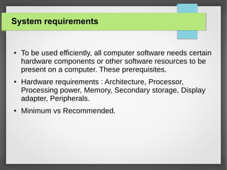 System requirements

●

●

●

To be used efficiently, all computer software needs certain
hardware components or other software resources to be
present on a computer. These prerequisites.
Hardware requirements : Architecture, Processor,
Processing power, Memory, Secondary storage, Display
adapter, Peripherals.
Minimum vs Recommended.

 
