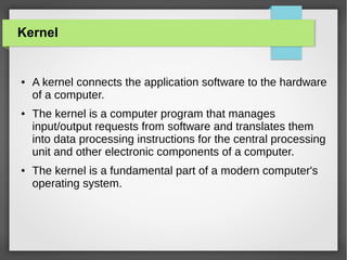 Kernel

●

●

●

A kernel connects the application software to the hardware
of a computer.
The kernel is a computer program that manages
input/output requests from software and translates them
into data processing instructions for the central processing
unit and other electronic components of a computer.
The kernel is a fundamental part of a modern computer's
operating system.

 