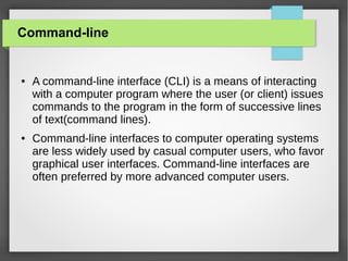 Command-line

●

●

A command-line interface (CLI) is a means of interacting
with a computer program where the user (or client) issues
commands to the program in the form of successive lines
of text(command lines).
Command-line interfaces to computer operating systems
are less widely used by casual computer users, who favor
graphical user interfaces. Command-line interfaces are
often preferred by more advanced computer users.

 