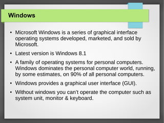 Windows
●

●

●

●

●

Microsoft Windows is a series of graphical interface
operating systems developed, marketed, and sold by
Microsoft.
Latest version is Windows 8.1
A family of operating systems for personal computers.
Windows dominates the personal computer world, running,
by some estimates, on 90% of all personal computers.
Windows provides a graphical user interface (GUI).
Without windows you can’t operate the computer such as
system unit, monitor & keyboard.

 