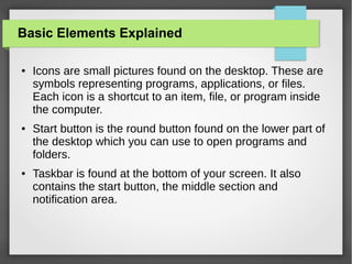 Basic Elements Explained
●

●

●

Icons are small pictures found on the desktop. These are
symbols representing programs, applications, or files.
Each icon is a shortcut to an item, file, or program inside
the computer.
Start button is the round button found on the lower part of
the desktop which you can use to open programs and
folders.
Taskbar is found at the bottom of your screen. It also
contains the start button, the middle section and
notification area.

 