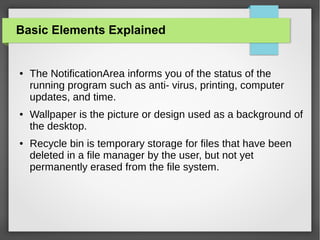 Basic Elements Explained

●

●

●

The NotificationArea informs you of the status of the
running program such as anti- virus, printing, computer
updates, and time.
Wallpaper is the picture or design used as a background of
the desktop.
Recycle bin is temporary storage for files that have been
deleted in a file manager by the user, but not yet
permanently erased from the file system.

 