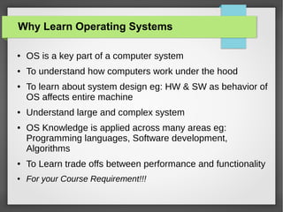 Why Learn Operating Systems
●

OS is a key part of a computer system

●

To understand how computers work under the hood

●

●

●

To learn about system design eg: HW & SW as behavior of
OS affects entire machine
Understand large and complex system
OS Knowledge is applied across many areas eg:
Programming languages, Software development,
Algorithms

●

To Learn trade offs between performance and functionality

●

For your Course Requirement!!!

 