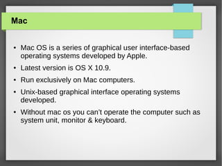 Mac
●

Mac OS is a series of graphical user interface-based
operating systems developed by Apple.

●

Latest version is OS X 10.9.

●

Run exclusively on Mac computers.

●

●

Unix-based graphical interface operating systems
developed.
Without mac os you can’t operate the computer such as
system unit, monitor & keyboard.

 