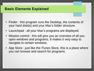 Basic Elements Explained

●

●

●

●

Finder : this program runs the Desktop, the contents of
your hard disk(s) and your Mac’s folder structure.
Launchpad : all your Mac’s programs are displayed.
Mission control : this will give you an overview of all you
open windows and programs. It makes it very easy to
navigate to certain windows.
App Store : just like the iTunes Store, this is a place where
you can browse and search for programs.

 