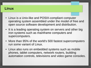 Linux
●

●

●

●

Linux is a Unix-like and POSIX-compliant computer
operating system assembled under the model of free and
open source software development and distribution.
It is a leading operating system on servers and other big
iron systems such as mainframe computers and
supercomputers.
More than 95% of the world's 500 fastest supercomputers
run some variant of Linux.
Linux also runs on embedded systems such as mobile
phones, tablet computers, network routers, building
automation controls, televisions and video game consoles.

 